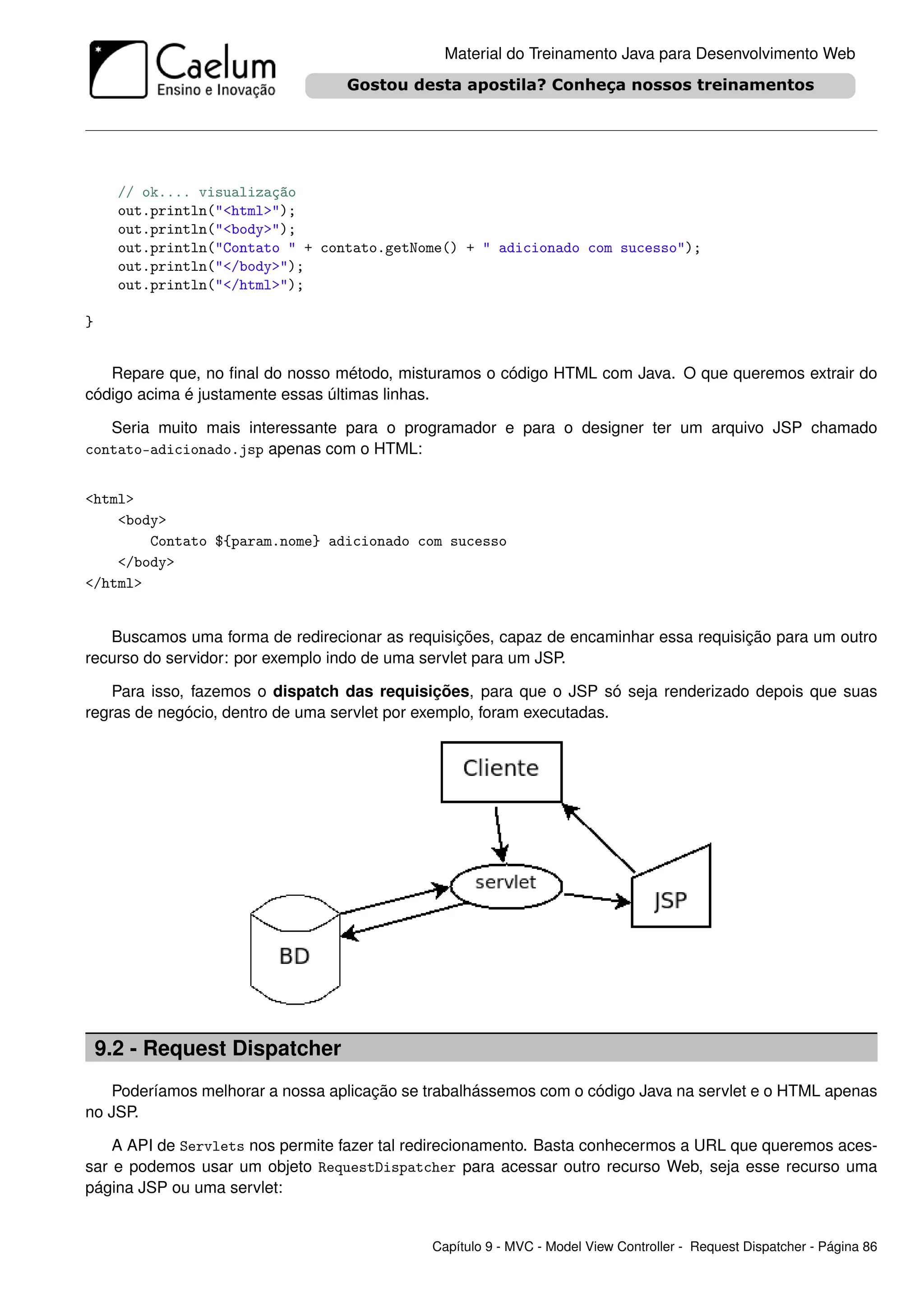 Material do Treinamento Java para Desenvolvimento Web




      // ok.... visualização
      out.println("<html>");
      out.println("<body>");
      out.println("Contato " + contato.getNome() + " adicionado com sucesso");
      out.println("</body>");
      out.println("</html>");

}


   Repare que, no ﬁnal do nosso método, misturamos o código HTML com Java. O que queremos extrair do
código acima é justamente essas últimas linhas.

   Seria muito mais interessante para o programador e para o designer ter um arquivo JSP chamado
contato-adicionado.jsp apenas com o HTML:


<html>
    <body>
        Contato ${param.nome} adicionado com sucesso
    </body>
</html>


   Buscamos uma forma de redirecionar as requisições, capaz de encaminhar essa requisição para um outro
recurso do servidor: por exemplo indo de uma servlet para um JSP.

    Para isso, fazemos o dispatch das requisições, para que o JSP só seja renderizado depois que suas
regras de negócio, dentro de uma servlet por exemplo, foram executadas.




    9.2 - Request Dispatcher
   Poderíamos melhorar a nossa aplicação se trabalhássemos com o código Java na servlet e o HTML apenas
no JSP.

    A API de Servlets nos permite fazer tal redirecionamento. Basta conhecermos a URL que queremos aces-
sar e podemos usar um objeto RequestDispatcher para acessar outro recurso Web, seja esse recurso uma
página JSP ou uma servlet:


                                             Capítulo 9 - MVC - Model View Controller - Request Dispatcher - Página 86
 