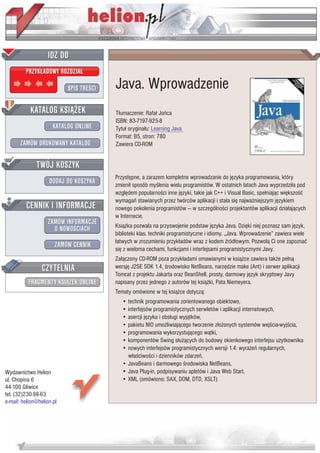 IDZ DO
         PRZYK£ADOWY ROZDZIA£

                           SPIS TRE CI   Java. Wprowadzenie
           KATALOG KSI¥¯EK               T³umaczenie: Rafa³ Joñca
                                         ISBN: 83-7197-925-8
                      KATALOG ONLINE     Tytu³ orygina³u: Learning Java
                                         Format: B5, stron: 780
       ZAMÓW DRUKOWANY KATALOG           Zawiera CD-ROM


              TWÓJ KOSZYK
                                         Przystêpne, a zarazem kompletne wprowadzanie do jêzyka programowania, który
                    DODAJ DO KOSZYKA     zmieni³ sposób my lenia wielu programistów. W ostatnich latach Java wyprzedzi³a pod
                                         wzglêdem popularno ci inne jêzyki, takie jak C++ i Visual Basic, spe³niaj¹c wiêkszo æ
                                         wymagañ stawianych przez twórców aplikacji i sta³a siê najwa¿niejszym jêzykiem
         CENNIK I INFORMACJE             nowego pokolenia programistów — w szczególno ci projektantów aplikacji dzia³aj¹cych
                                         w Internecie.
                   ZAMÓW INFORMACJE      Ksi¹¿ka pozwala na przyswojenie podstaw jêzyka Java. Dziêki niej poznasz sam jêzyk,
                     O NOWO CIACH
                                         biblioteki klas, techniki programistyczne i idiomy. „Java. Wprowadzenie” zawiera wiele
                                         ³atwych w zrozumieniu przyk³adów wraz z kodem ród³owym. Pozwol¹ Ci one zapoznaæ
                       ZAMÓW CENNIK
                                         siê z wieloma cechami, funkcjami i interfejsami programistycznymi Javy.
                                         Za³¹czony CD-ROM poza przyk³adami omawianymi w ksi¹¿ce zawiera tak¿e pe³n¹
                 CZYTELNIA               wersjê J2SE SDK 1.4, rodowisko NetBeans, narzêdzie make (Ant) i serwer aplikacji
                                         Tomcat z projektu Jakarta oraz BeanShell, prosty, darmowy jêzyk skryptowy Javy
          FRAGMENTY KSI¥¯EK ONLINE       napisany przez jednego z autorów tej ksi¹¿ki, Pata Niemeyera.
                                         Tematy omówione w tej ksi¹¿ce dotycz¹:
                                            • technik programowania zorientowanego obiektowo,
                                            • interfejsów programistycznych serwletów i aplikacji internetowych,
                                            • asercji jêzyka i obs³ugi wyj¹tków,
                                            • pakietu NIO umo¿liwiaj¹cego tworzenie z³o¿onych systemów wej cia-wyj cia,
                                            • programowania wykorzystuj¹cego w¹tki,
                                            • komponentów Swing s³u¿¹cych do budowy okienkowego interfejsu u¿ytkownika
                                            • nowych interfejsów programistycznych wersji 1.4: wyra¿eñ regularnych,
                                              w³a ciwo ci i dzienników zdarzeñ,
                                            • JavaBeans i darmowego rodowiska NetBeans,
Wydawnictwo Helion                          • Java Plug-in, podpisywaniu apletów i Java Web Start,
ul. Chopina 6                               • XML (omówiono: SAX, DOM, DTD, XSLT)
44-100 Gliwice
tel. (32)230-98-63
e-mail: helion@helion.pl
 