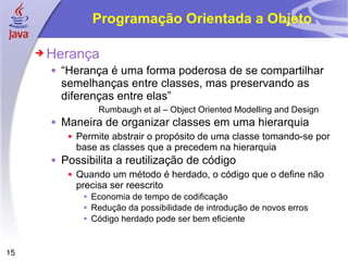 Programação Orientada a Objeto Herança “ Herança é uma forma poderosa de se compartilhar semelhanças entre classes, mas preservando as diferenças entre elas” Rumbaugh et al – Object Oriented Modelling and Design  Maneira de organizar classes em uma hierarquia Permite abstrair o propósito de uma classe tomando-se por base as classes que a precedem na hierarquia Possibilita a reutilização de código Quando um método é herdado, o código que o define não precisa ser reescrito Economia de tempo de codificação Redução da possibilidade de introdução de novos erros Código herdado pode ser bem eficiente 