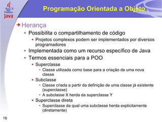Programação Orientada a Objeto Herança Possibilita o compartilhamento de código Projetos complexos podem ser implementados por diversos programadores Implementada como um recurso específico de Java Termos essenciais para a POO Superclasse Classe utilizada como base para a criação de uma nova classe Subclasse Classe criada a partir da definição de uma classe já existente (superclasse) A subclasse X herda da superclasse Y Superclasse direta Superclasse da qual uma subclasse herda explicitamente (diretamente) 