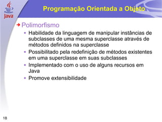 Programação Orientada a Objeto Polimorfismo Habilidade da linguagem de manipular instâncias de subclasses de uma mesma superclasse através de métodos definidos na superclasse Possibilitado pela redefinição de métodos existentes em uma superclasse em suas subclasses Implementado com o uso de alguns recursos em Java Promove extensibilidade 