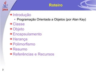 Roteiro Introdução Programação Orientada a Objetos (por Alan Kay) Classe Objeto Encapsulamento Herança Polimorfismo Resumo Referências e Recursos 