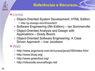 Referências e Recursos Livros Object-Oriented System Development: HTML Edition http://g.oswego.edu/dl/oosdw3/ Software Engineering (5th Edition) – Ian Sommerville Object-Oriented Analysis and Design with Applications – Grady Booch Object-Oriented Software Engineering: A Case Driven Approach – Ivar Jacobson Web http://www.argonavis.com.br/cursos/java/j100/index.html  http://www.bluej.org/  http://www.greenfoot.org/  http://robocode.sourceforge.net/  