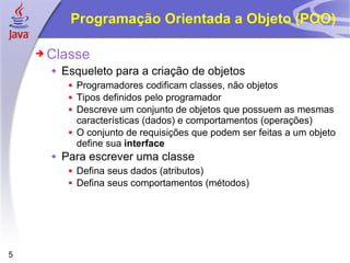 Programação Orientada a Objeto (POO) Classe Esqueleto para a criação de objetos Programadores codificam classes, não objetos Tipos definidos pelo programador Descreve um conjunto de objetos que possuem as mesmas características (dados) e comportamentos (operações)  O conjunto de requisições que podem ser feitas a um objeto define sua  interface Para escrever uma classe Defina seus dados (atributos) Defina seus comportamentos (métodos) 