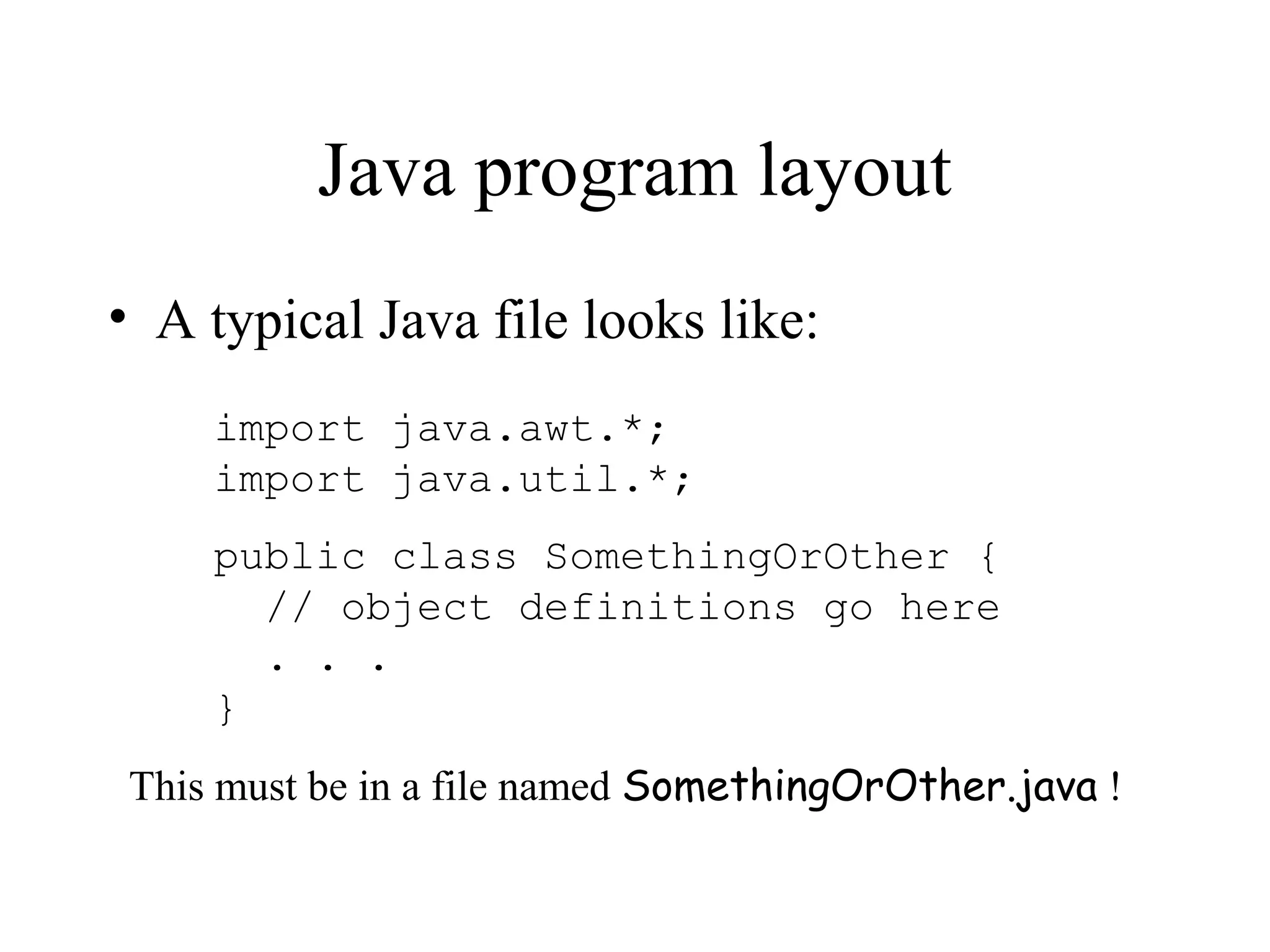 Java program layout
• A typical Java file looks like:
    import java.awt.*;
    import java.util.*;
    public class SomethingOrOther {
      // object definitions go here
      . . .
    }
This must be in a file named SomethingOrOther.java !
 