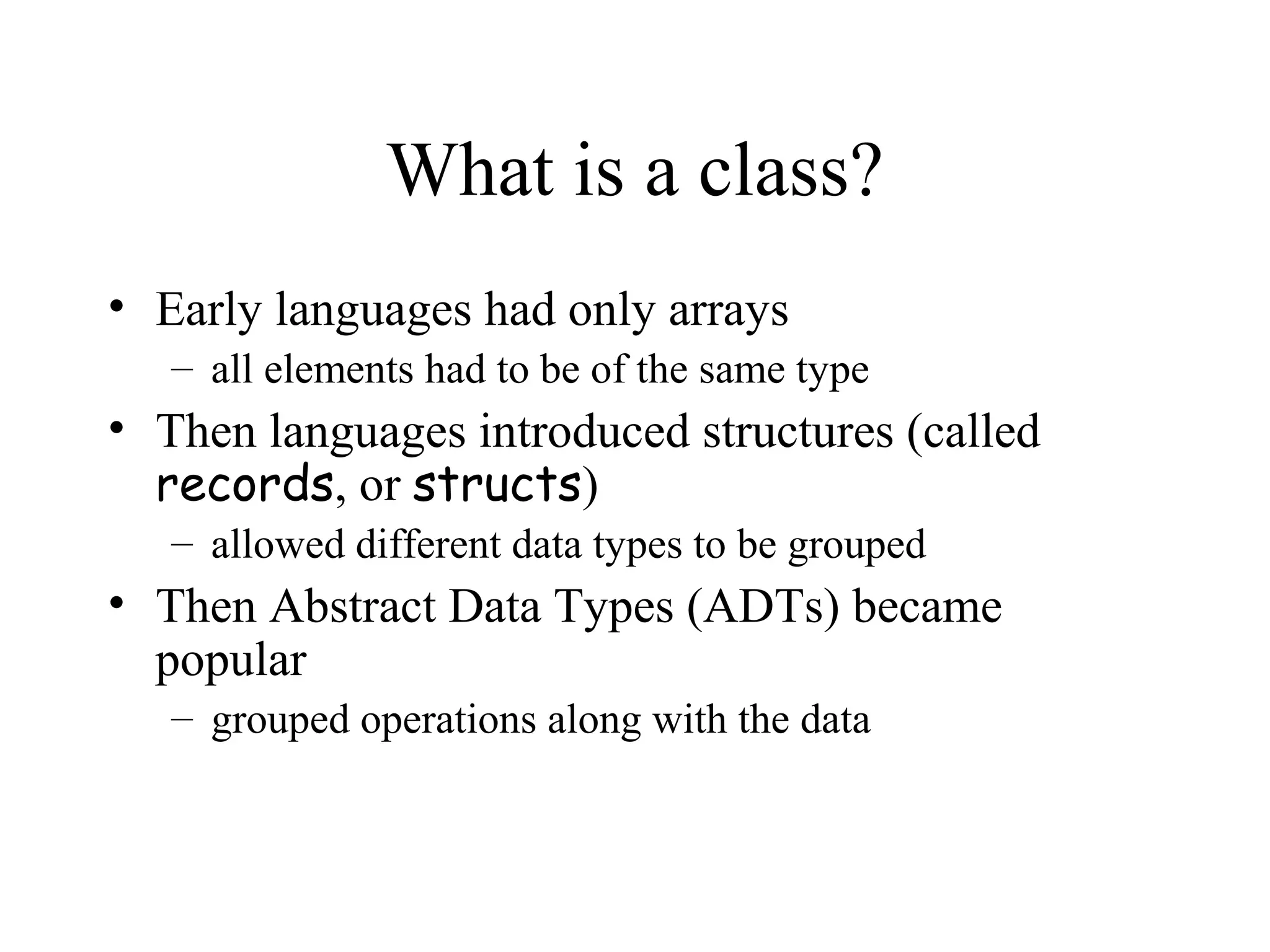What is a class?
• Early languages had only arrays
   – all elements had to be of the same type
• Then languages introduced structures (called
  records, or structs)
   – allowed different data types to be grouped
• Then Abstract Data Types (ADTs) became
  popular
   – grouped operations along with the data
 