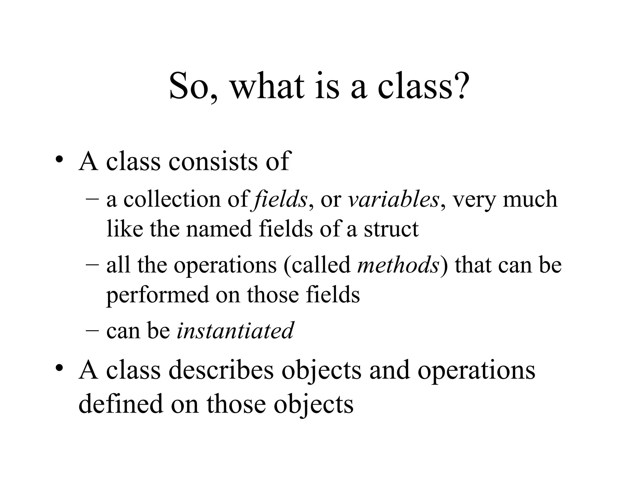 So, what is a class?
• A class consists of
  – a collection of fields, or variables, very much
    like the named fields of a struct
  – all the operations (called methods) that can be
    performed on those fields
  – can be instantiated
• A class describes objects and operations
  defined on those objects
 