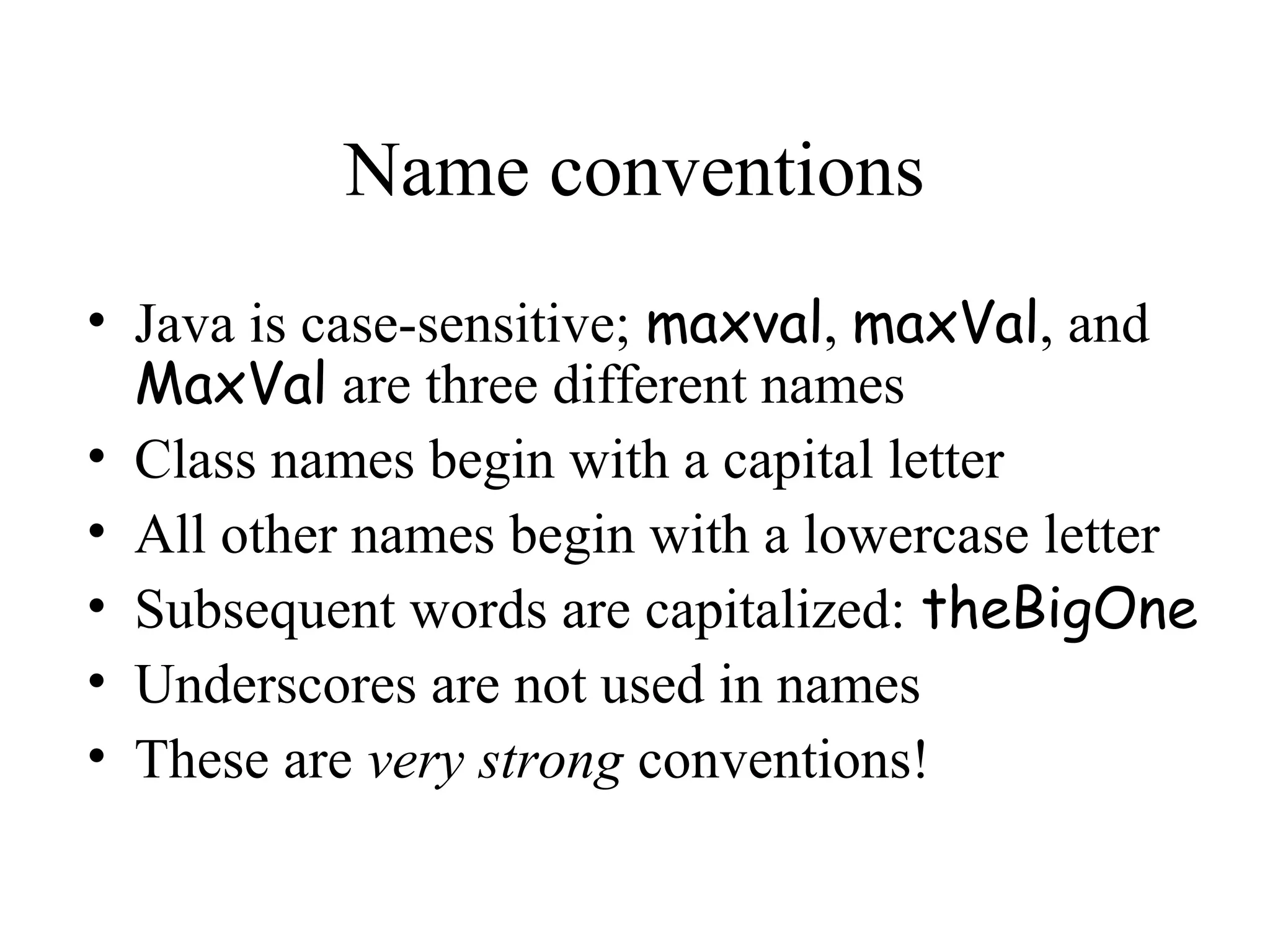 Name conventions
• Java is case-sensitive; maxval, maxVal, and
  MaxVal are three different names
• Class names begin with a capital letter
• All other names begin with a lowercase letter
• Subsequent words are capitalized: theBigOne
• Underscores are not used in names
• These are very strong conventions!
 