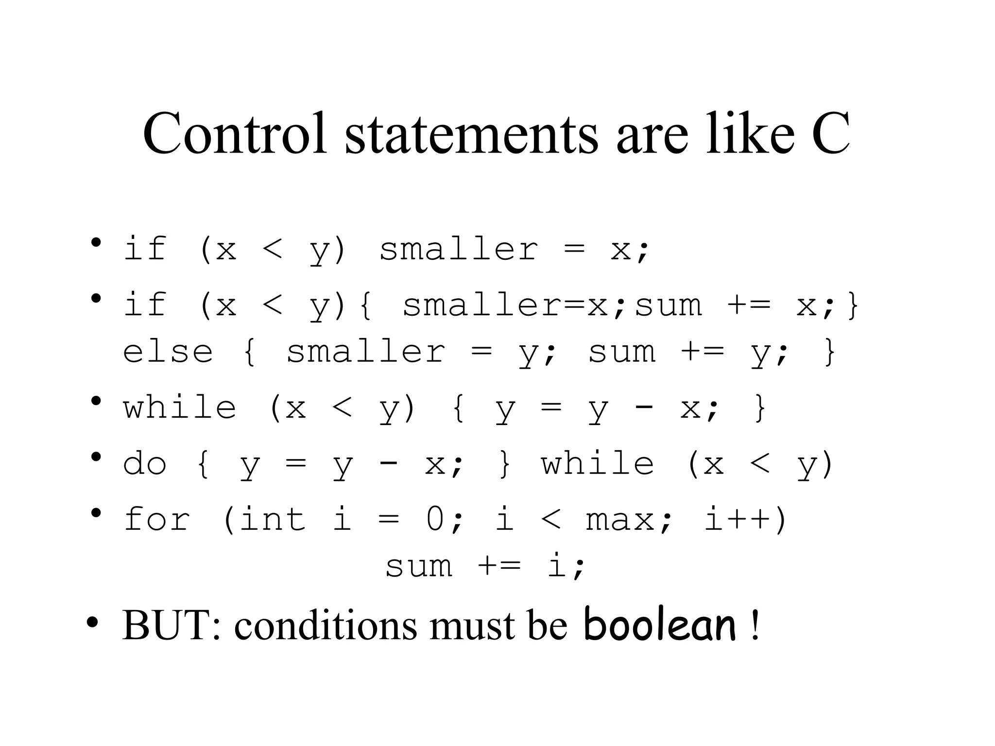 Control statements are like C • if (x < y) smaller = x; • if (x < y){ smaller=x;sum += x;} else { smaller = y; sum += y; } • while (x < y) { y = y - x; } • do { y = y - x; } while (x < y) • for (int i = 0; i < max; i++) sum += i; • BUT: conditions must be boolean ! 