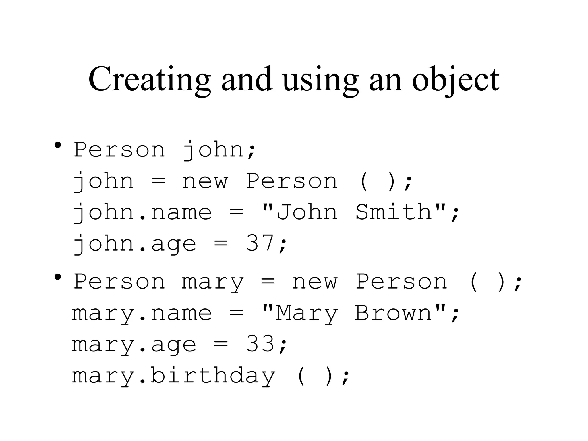 Creating and using an object • Person john; john = new Person ( ); john.name = "John Smith"; john.age = 37; • Person mary = new Person ( ); mary.name = "Mary Brown"; mary.age = 33; mary.birthday ( ); 