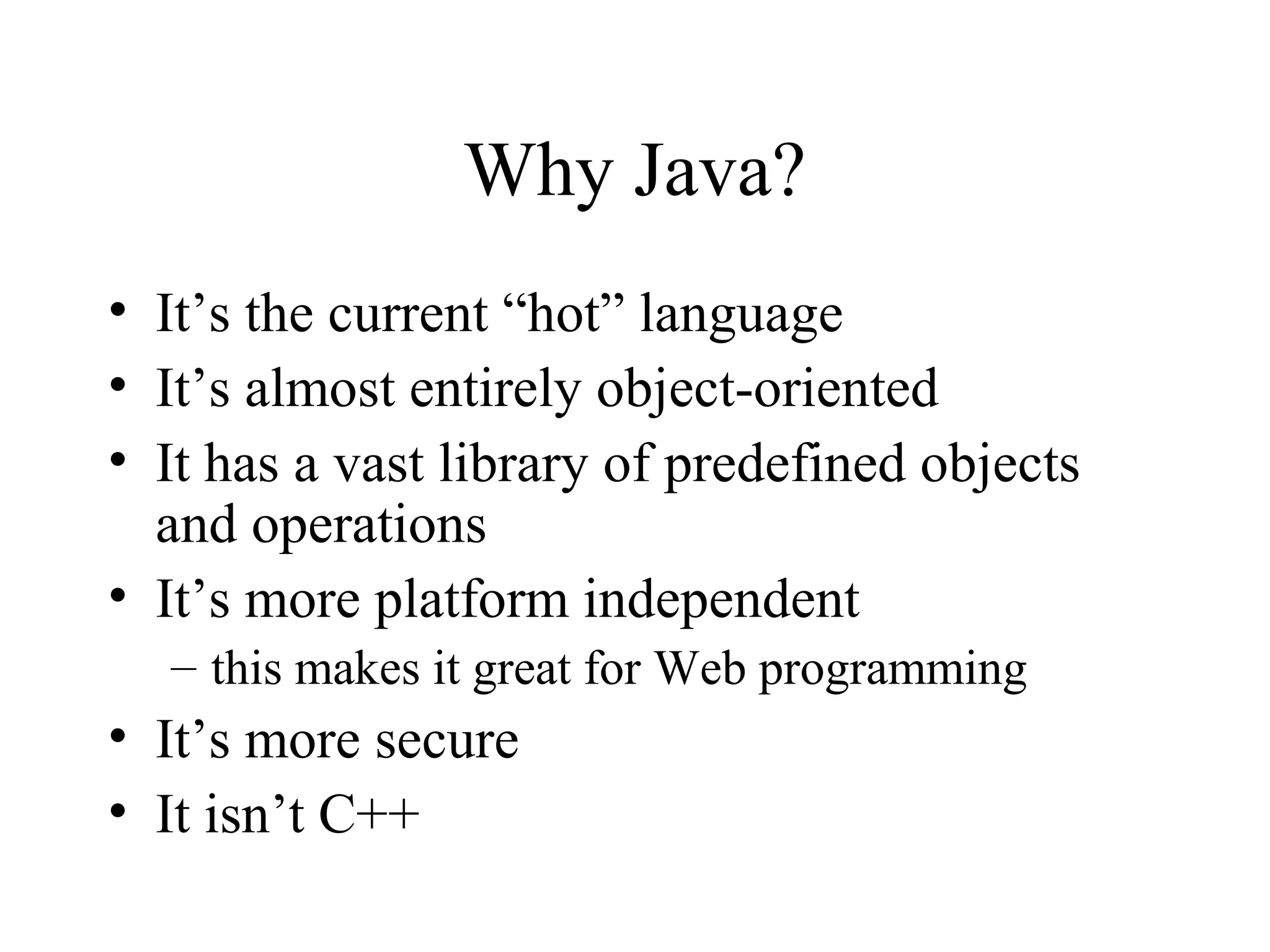 Why Java? • It’s the current “hot” language • It’s almost entirely object-oriented • It has a vast library of predefined objects and operations • It’s more platform independent – this makes it great for Web programming • It’s more secure • It isn’t C++ 