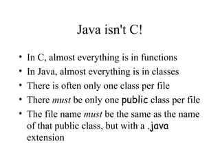Java isn't C!
•   In C, almost everything is in functions
•   In Java, almost everything is in classes
•   There is often only one class per file
•   There must be only one public class per file
•   The file name must be the same as the name
    of that public class, but with a .java
    extension
 