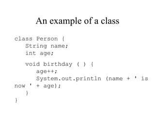 An example of a class
class Person {
   String name;
   int age;
   void birthday ( ) {
      age++;
      System.out.println (name + ' is
now ' + age);
   }
}
 