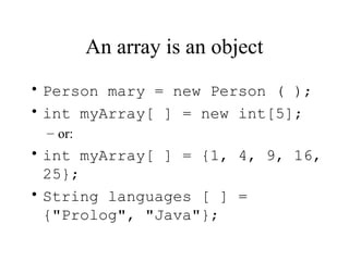 An array is an object
• Person mary = new Person ( );
• int myArray[ ] = new int[5];
 – or:
• int myArray[ ] = {1, 4, 9, 16,
  25};
• String languages [ ] =
  {"Prolog", "Java"};
 