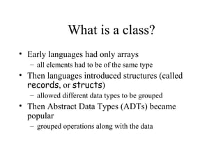 What is a class?
• Early languages had only arrays
– all elements had to be of the same type
• Then languages introduced structures (called
records, or structs)
– allowed different data types to be grouped
• Then Abstract Data Types (ADTs) became
popular
– grouped operations along with the data
 