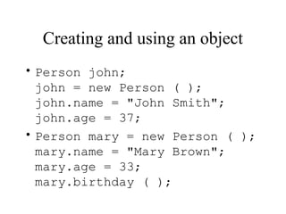 Creating and using an object
• Person john;
john = new Person ( );
john.name = "John Smith";
john.age = 37;
• Person mary = new Person ( );
mary.name = "Mary Brown";
mary.age = 33;
mary.birthday ( );
 