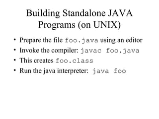 Building Standalone JAVA
Programs (on UNIX)
• Prepare the file foo.java using an editor
• Invoke the compiler: javac foo.java
• This creates foo.class
• Run the java interpreter: java foo
 