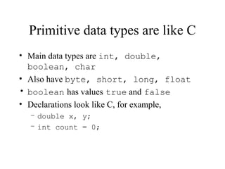 Primitive data types are like C
• Main data types are int, double,
boolean, char
• Also have byte, short, long, float
• boolean has values true and false
• Declarations look like C, for example,
– double x, y;
– int count = 0;
 