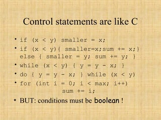 Control statements are like C
• if (x < y) smaller = x;
• if (x < y){ smaller=x;sum += x;}
else { smaller = y; sum += y; }
• while (x < y) { y = y - x; }
• do { y = y - x; } while (x < y)
• for (int i = 0; i < max; i++)
sum += i;
• BUT: conditions must be boolean !
 