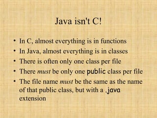Java isn't C!
• In C, almost everything is in functions
• In Java, almost everything is in classes
• There is often only one class per file
• There must be only one public class per file
• The file name must be the same as the name
of that public class, but with a .java
extension
 