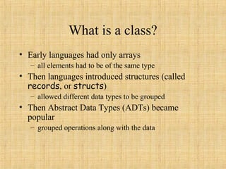 What is a class?
• Early languages had only arrays
– all elements had to be of the same type
• Then languages introduced structures (called
records, or structs)
– allowed different data types to be grouped
• Then Abstract Data Types (ADTs) became
popular
– grouped operations along with the data
 