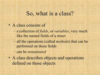 So, what is a class?
• A class consists of
– a collection of fields, or variables, very much
like the named fields of a struct
– all the operations (called methods) that can be
performed on those fields
– can be instantiated
• A class describes objects and operations
defined on those objects
 