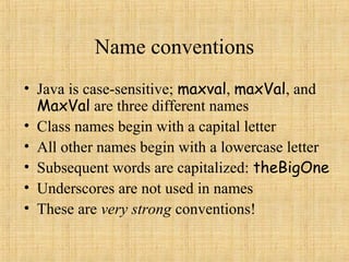 Name conventions
• Java is case-sensitive; maxval, maxVal, and
MaxVal are three different names
• Class names begin with a capital letter
• All other names begin with a lowercase letter
• Subsequent words are capitalized: theBigOne
• Underscores are not used in names
• These are very strong conventions!
 