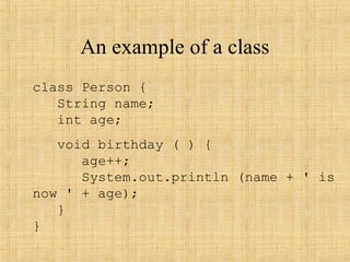An example of a class
class Person {
String name;
int age;
void birthday ( ) {
age++;
System.out.println (name + ' is
now ' + age);
}
}
 