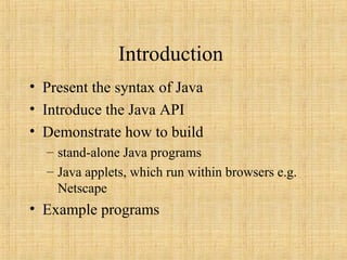 Introduction
• Present the syntax of Java
• Introduce the Java API
• Demonstrate how to build
– stand-alone Java programs
– Java applets, which run within browsers e.g.
Netscape
• Example programs
 