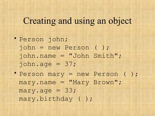 Creating and using an object
• Person john;
john = new Person ( );
john.name = "John Smith";
john.age = 37;
• Person mary = new Person ( );
mary.name = "Mary Brown";
mary.age = 33;
mary.birthday ( );
 