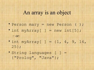 An array is an object
• Person mary = new Person ( );
• int myArray[ ] = new int[5];
– or:
• int myArray[ ] = {1, 4, 9, 16,
25};
• String languages [ ] =
{"Prolog", "Java"};
 