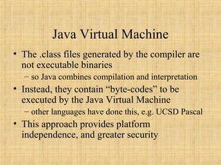 Java Virtual Machine
• The .class files generated by the compiler are
not executable binaries
– so Java combines compilation and interpretation
• Instead, they contain “byte-codes” to be
executed by the Java Virtual Machine
– other languages have done this, e.g. UCSD Pascal
• This approach provides platform
independence, and greater security
 