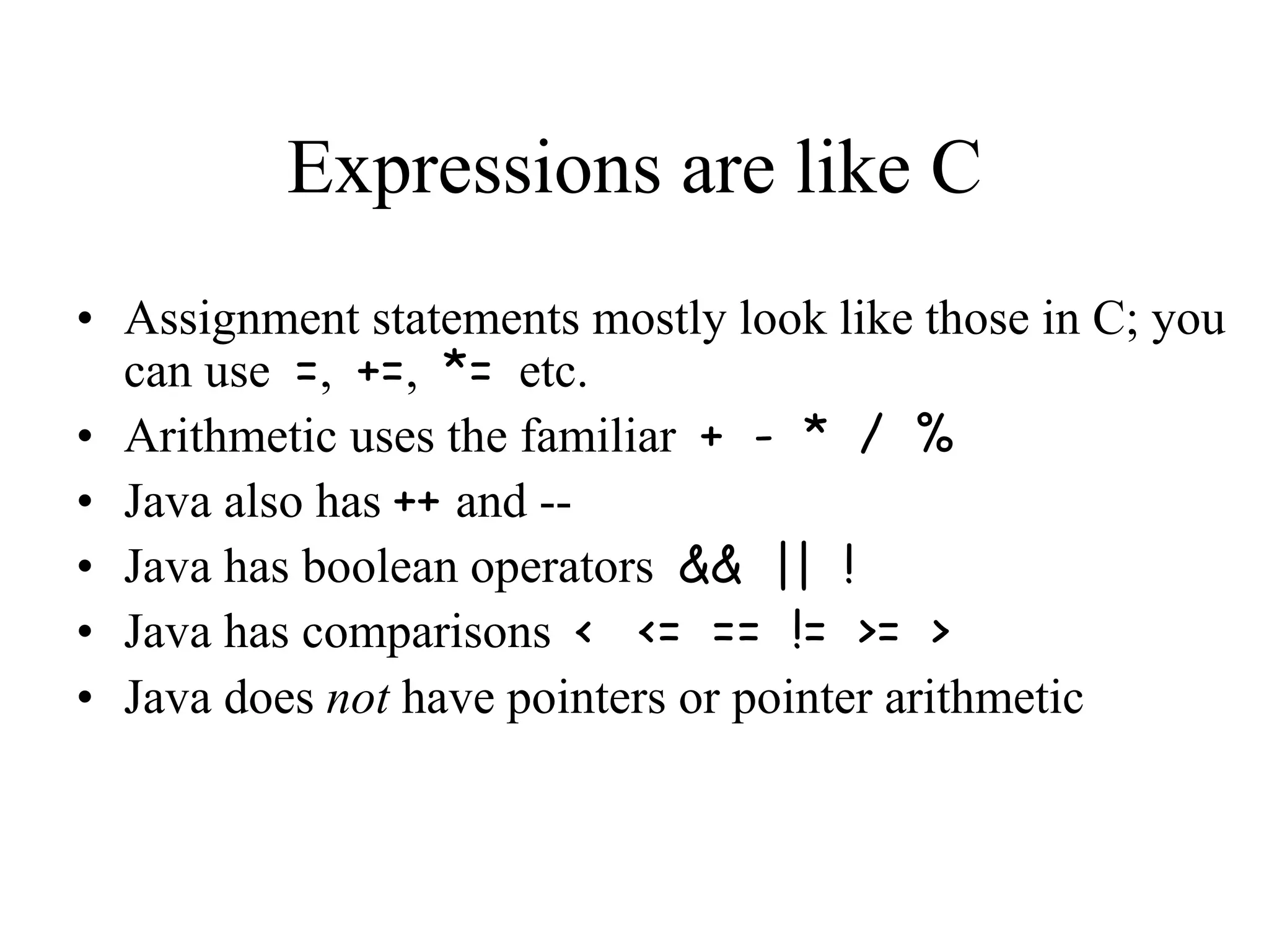 Expressions are like C • Assignment statements mostly look like those in C; you can use =, +=, *= etc. • Arithmetic uses the familiar + - * / % • Java also has ++ and -- • Java has boolean operators && || ! • Java has comparisons < <= == != >= > • Java does not have pointers or pointer arithmetic 