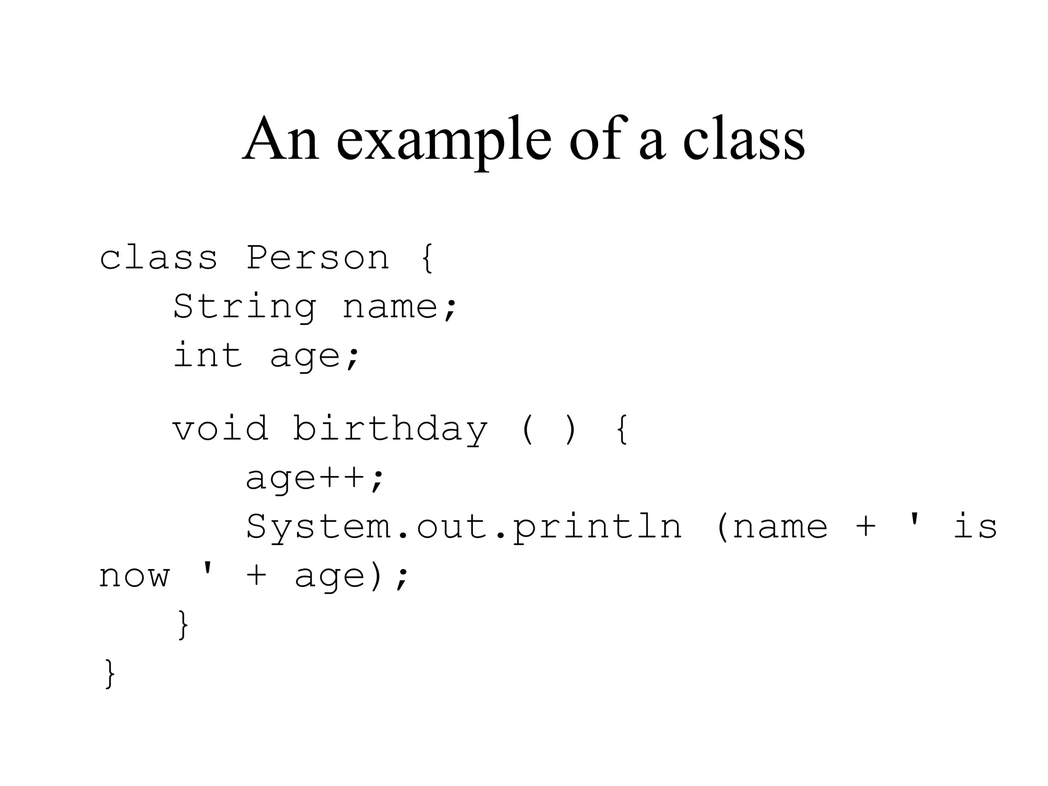 An example of a class class Person { String name; int age; void birthday ( ) { age++; System.out.println (name + ' is now ' + age); } } 