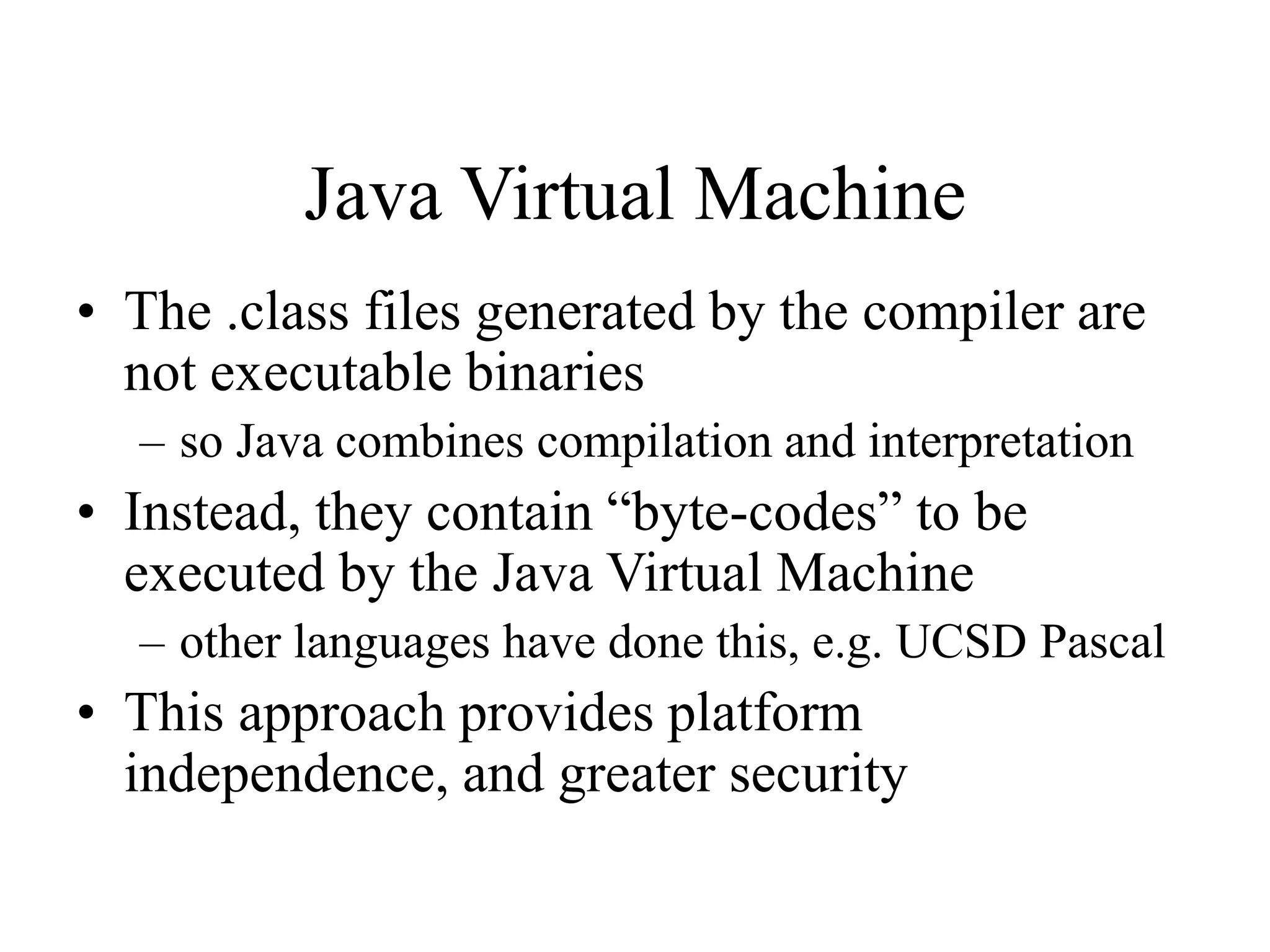 Java Virtual Machine • The .class files generated by the compiler are not executable binaries – so Java combines compilation and interpretation • Instead, they contain “byte-codes” to be executed by the Java Virtual Machine – other languages have done this, e.g. UCSD Pascal • This approach provides platform independence, and greater security 