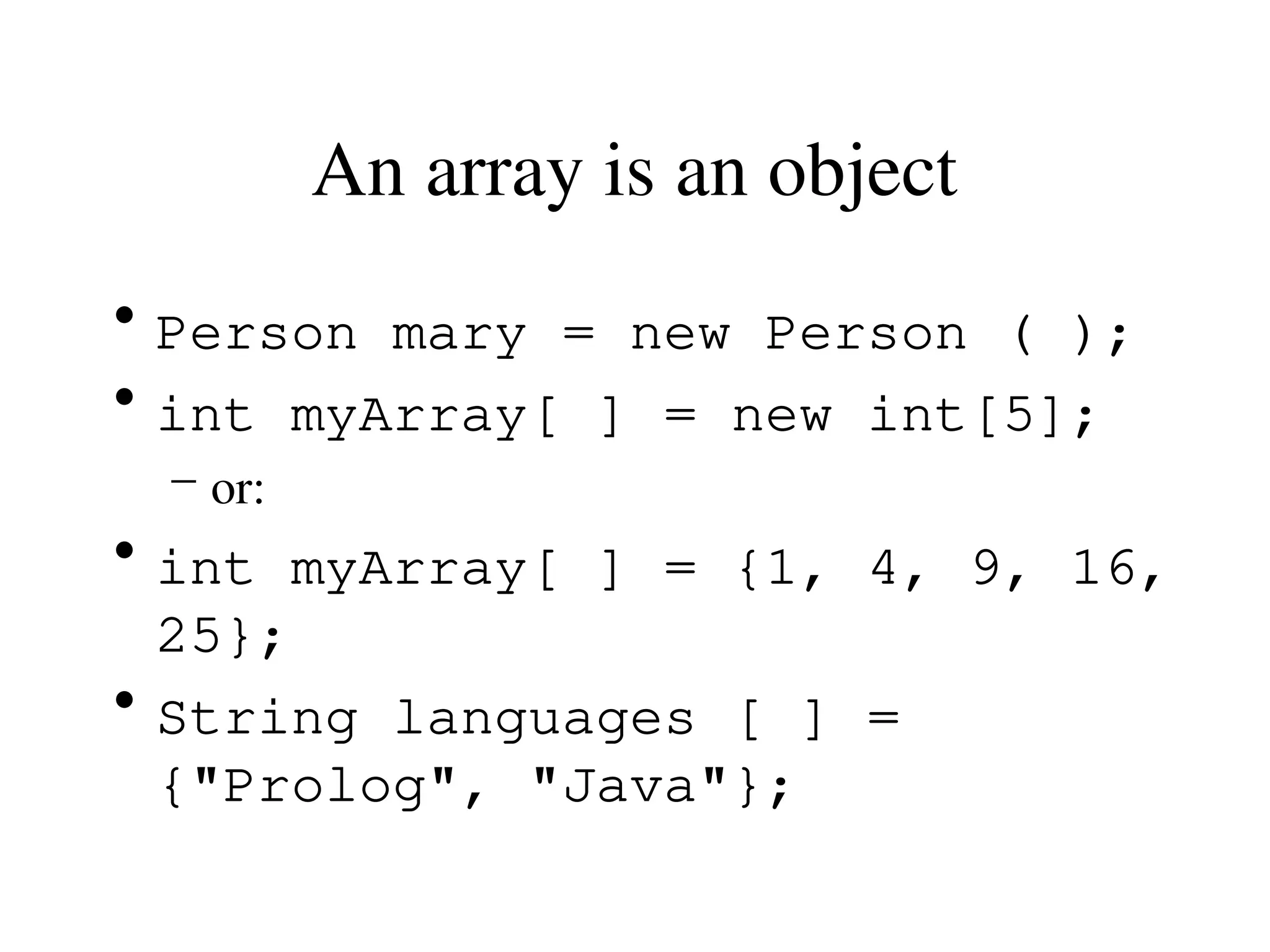 An array is an object
• Person mary = new Person ( );
• int myArray[ ] = new int[5];
– or:
• int myArray[ ] = {1, 4, 9, 16,
25};
• String languages [ ] =
{"Prolog", "Java"};
 