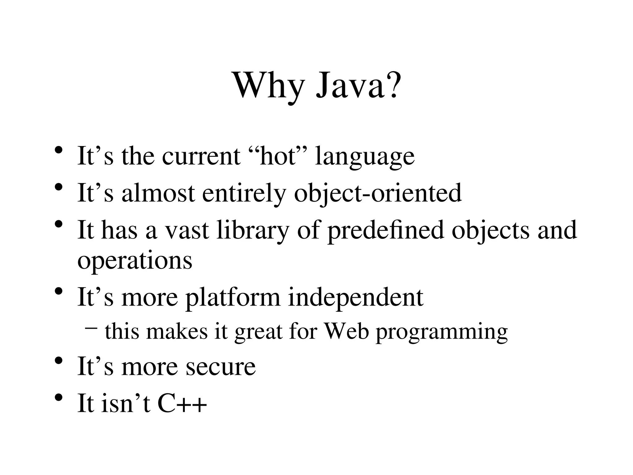 Why Java?
• It’s the current “hot” language
• It’s almost entirely object-oriented
• It has a vast library of predefined objects and
operations
• It’s more platform independent
– this makes it great for Web programming
• It’s more secure
• It isn’t C++
 