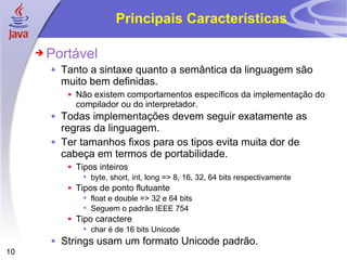 Principais Características Portável Tanto a sintaxe quanto a semântica da linguagem são muito bem definidas. Não existem comportamentos específicos da implementação do compilador ou do interpretador. Todas implementações devem seguir exatamente as regras da linguagem. Ter tamanhos fixos para os tipos evita muita dor de cabeça em termos de portabilidade.  Tipos inteiros byte, short, int, long => 8, 16, 32, 64 bits respectivamente Tipos de ponto flutuante float e double => 32 e 64 bits Seguem o padrão IEEE 754 Tipo caractere char é de 16 bits Unicode Strings usam um formato Unicode padrão. 