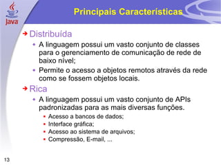 Principais Características Distribuída A linguagem possui um vasto conjunto de classes para o gerenciamento de comunicação de rede de baixo nível; Permite o acesso a objetos remotos através da rede como se fossem objetos locais. Rica A linguagem possui um vasto conjunto de APIs padronizadas para as mais diversas funções. Acesso a bancos de dados; Interface gráfica; Acesso ao sistema de arquivos; Compressão, E-mail, ... 