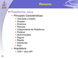 Resumo Plataforma Java Principais Características Orientada a Objeto Simples Dinâmica Robusta Independente de Plataforma Portável Multi-threaded Segura Rápida Distribuída Rica Arquitetura JVM + Java API 