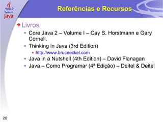 Referências e Recursos Livros Core Java 2 – Volume I – Cay S. Horstmann e Gary Cornell. Thinking in Java (3rd Edition) http://www.bruceeckel.com Java in a Nutshell (4th Edition) – David Flanagan Java – Como Programar (4ª Edição) – Deitel & Deitel 