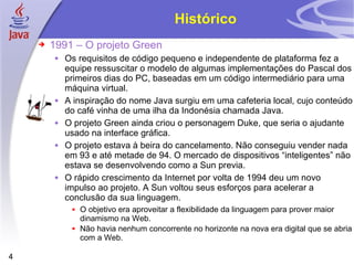 Histórico 1991 – O projeto Green Os requisitos de código pequeno e independente de plataforma fez a equipe ressuscitar o modelo de algumas implementações do Pascal dos primeiros dias do PC, baseadas em um código intermediário para uma máquina virtual. A inspiração do nome Java surgiu em uma cafeteria local, cujo conteúdo do café vinha de uma ilha da Indonésia chamada Java. O projeto Green ainda criou o personagem Duke, que seria o ajudante usado na interface gráfica. O projeto estava à beira do cancelamento. Não conseguiu vender nada em 93 e até metade de 94. O mercado de dispositivos “inteligentes” não estava se desenvolvendo como a Sun previa. O rápido crescimento da Internet por volta de 1994 deu um novo impulso ao projeto. A Sun voltou seus esforços para acelerar a conclusão da sua linguagem. O objetivo era aproveitar a flexibilidade da linguagem para prover maior dinamismo na Web. Não havia nenhum concorrente no horizonte na nova era digital que se abria com a Web. 