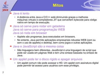 Mitos Java é lento A distância entre Java e C/C++ está diminuindo graças a melhores máquinas virtuais e compiladores JIT que convertem bytecode para código nativo em tempo de execução. Java só serve para rodar em geladeira Java só serve para programação WEB Java só roda em browser Applets são programas Java executados em browsers. No entanto, Java permite aplicações empresariais robustas WEB (com ou sem o uso de applets) e desktop, bem como jogos e outras aplicações. Java e JavaScript são a mesma coisa São linguagens bem diferentes. JavaScript é uma linguagem de script que pode ser usada em páginas Web e tem uma sintaxe baseada na sintaxe de Java. Um applet pode ler o disco rígido e apagar arquivos Um applet comum não pode acessar o HD. Um applet com assinatura digital pode permitir tal acesso para usuários com esse privilégio. 