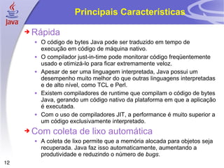Principais Características Rápida O código de bytes Java pode ser traduzido em tempo de execução em código de máquina nativo. O compilador just-in-time pode monitorar código freqüentemente usado e otimizá-lo para ficar extremamente veloz.  Apesar de ser uma linguagem interpretada, Java possui um desempenho muito melhor do que outras linguagens interpretadas e de alto nível, como TCL e Perl. Existem compiladores de runtime que compilam o código de bytes Java, gerando um código nativo da plataforma em que a aplicação é executada. Com o uso de compiladores JIT, a performance é muito superior a um código exclusivamente interpretado. Com coleta de lixo automática A coleta de lixo permite que a memória alocada para objetos seja recuperada. Java faz isso automaticamente, aumentando a produtividade e reduzindo o número de  bugs . 