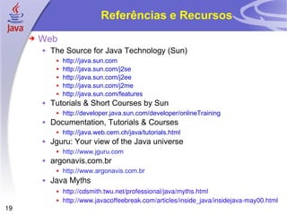 Referências e Recursos Web The Source for Java Technology (Sun) http://java.sun.com http://java.sun.com/j2se http://java.sun.com/j2ee http://java.sun.com/j2me http://java.sun.com/features Tutorials & Short Courses by Sun http://developer.java.sun.com/developer/onlineTraining Documentation, Tutorials & Courses http://java.web.cern.ch/java/tutorials.html Jguru: Your view of the Java universe http://www.jguru.com argonavis.com.br http://www.argonavis.com.br Java Myths http://cdsmith.twu.net/professional/java/myths.html http://www.javacoffeebreak.com/articles/inside_java/insidejava-may00.html 
