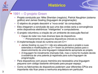 Histórico 1991 – O projeto Green Projeto conduzido por: Mike Sheridan (negócio), Patrick Naughton (sistema gráfico) and James Gosling (linguagem de programação). O objetivo do projeto descobrir a “nova onda” da computação. Eles chegaram a conclusão de que uma das ondas seria a convergência entre dispositivos eletrônicos “inteligentes” e computadores. O projeto vislumbrou a criação de um ambiente de execução flexível Capaz de rodar nos mais diversos tipos de dispositivos Primariamente em pequenos dispositivos (móveis ou não) A implementação inicial do runtime era em C++ James Gosling viu que C++ não era adequada para o projeto e suas extensões e modificações ao C++ foram os primeiros passos para o desenvolvimento de uma linguagem independente apropriada ao projeto. A linguagem foi inicialmente chamada Oak, mas o nome foi mudado devido à existência de uma patente já registrada para outra linguagem de programação. Para dispositivos com pouca memória era necessária uma linguagem pequena com código bastante otimizado para poupar espaço. Como os fabricantes de dispositivos poderiam usar diferentes CPUs era importante não ficar preso a nenhuma arquitetura em particular. 