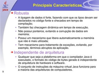 Principais Características Robusta A tipagem de dados é forte, fazendo com que os tipos devam ser declarados no código fonte e checados em tempo de compilação; Também faz checagem dinâmica em tempo de execução. Não possui ponteiros, evitando a corrupção de dados em memória; Possui um mecanismo que libera automaticamente a memória que não é mais utilizada; Tem mecanismo para tratamento de exceções, evitando, por exemplo, términos abruptos da aplicação. Independente de arquitetura Qualquer que seja a plataforma em que o compilador Java é executado, o formato do código de bytes gerado é independente de arquitetura de hardware e software. O conjunto de instruções da máquina virtual Java funciona para a maioria das arquiteturas de computadores. 