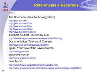 Referências e Recursos Web The Source for Java Technology (Sun) http://java.sun.com http://java.sun.com/j2se http://java.sun.com/j2ee http://java.sun.com/j2me http://java.sun.com/features Tutorials & Short Courses by Sun http://developer.java.sun.com/developer/onlineTraining Documentation, Tutorials & Courses http://java.web.cern.ch/java/tutorials.html Jguru: Your view of the Java universe http://www.jguru.com argonavis.com.br http://www.argonavis.com.br Java Myths http://cdsmith.twu.net/professional/java/myths.html http://www.javacoffeebreak.com/articles/inside_java/insidejava-may00.html 