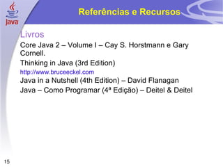 Referências e Recursos Livros Core Java 2 – Volume I – Cay S. Horstmann e Gary Cornell. Thinking in Java (3rd Edition) http://www.bruceeckel.com Java in a Nutshell (4th Edition) – David Flanagan Java – Como Programar (4ª Edição) – Deitel & Deitel 