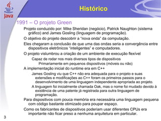 Histórico 1991 – O projeto Green Projeto conduzido por: Mike Sheridan (negócio), Patrick Naughton (sistema gráfico) and James Gosling (linguagem de programação). O objetivo do projeto descobrir a “nova onda” da computação. Eles chegaram a conclusão de que uma das ondas seria a convergência entre dispositivos eletrônicos “inteligentes” e computadores. O projeto vislumbrou a criação de um ambiente de execução flexível Capaz de rodar nos mais diversos tipos de dispositivos Primariamente em pequenos dispositivos (móveis ou não) A implementação inicial do runtime era em C++ James Gosling viu que C++ não era adequada para o projeto e suas extensões e modificações ao C++ foram os primeiros passos para o desenvolvimento de uma linguagem independente apropriada ao projeto. A linguagem foi inicialmente chamada Oak, mas o nome foi mudado devido à existência de uma patente já registrada para outra linguagem de programação. Para dispositivos com pouca memória era necessária uma linguagem pequena com código bastante otimizado para poupar espaço. Como os fabricantes de dispositivos poderiam usar diferentes CPUs era importante não ficar preso a nenhuma arquitetura em particular. 